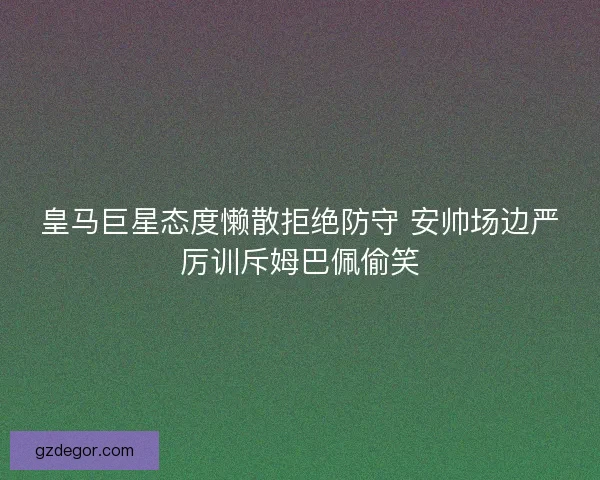 皇马巨星态度懒散拒绝防守 安帅场边严厉训斥姆巴佩偷笑