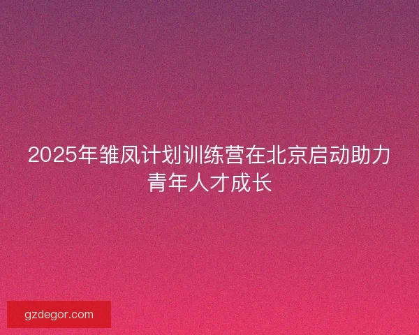 2025年雏凤计划训练营在北京启动助力青年人才成长